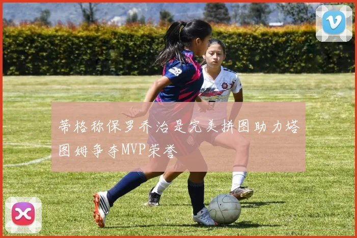 蒂格称保罗乔治是完美拼图助力塔图姆争夺MVP荣誉