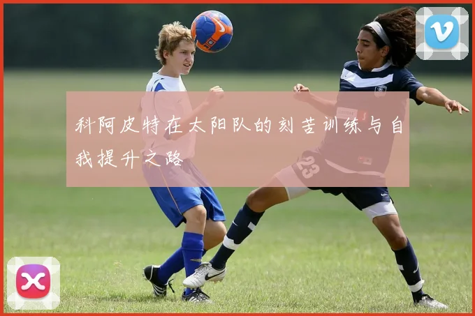 科阿皮特在太阳队的刻苦训练与自我提升之路