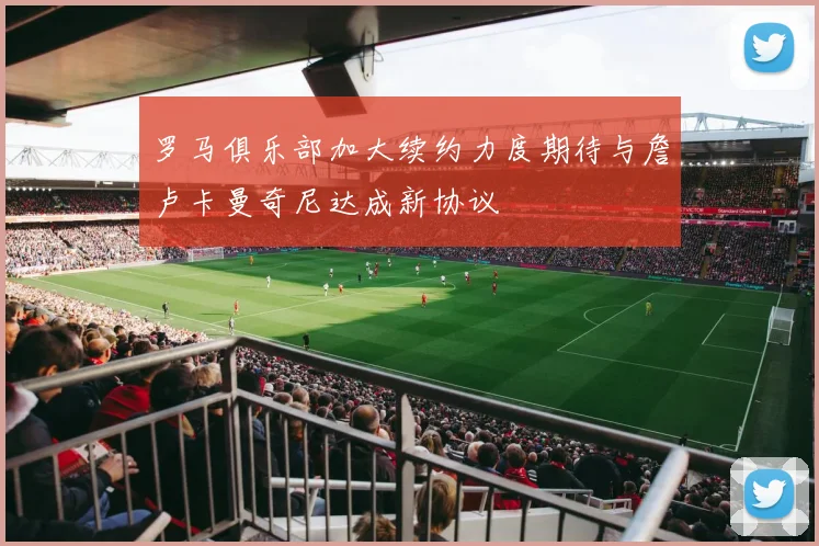 罗马俱乐部加大续约力度期待与詹卢卡曼奇尼达成新协议