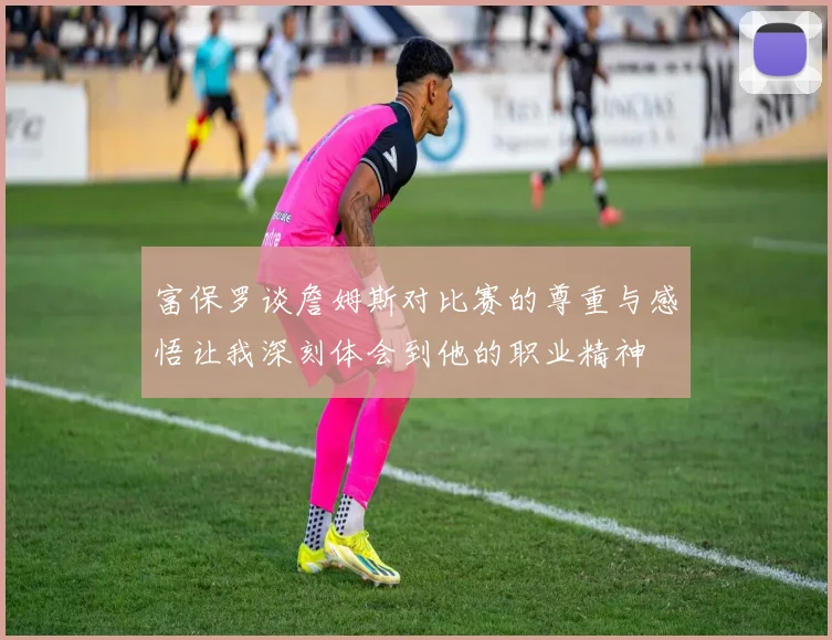 富保罗谈詹姆斯对比赛的尊重与感悟让我深刻体会到他的职业精神