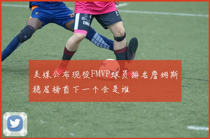 美媒公布现役FMVP球员排名詹姆斯稳居榜首下一个会是谁