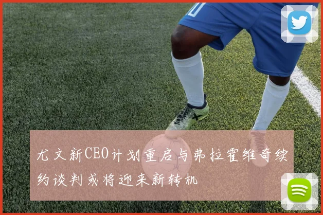尤文新CEO计划重启与弗拉霍维奇续约谈判或将迎来新转机