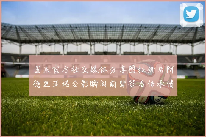 国米官方社交媒体分享图拉姆与阿德里亚诺合影瞬间前辈签名传承情怀