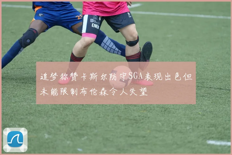 追梦称赞卡斯尔防守SGA表现出色但未能限制布伦森令人失望