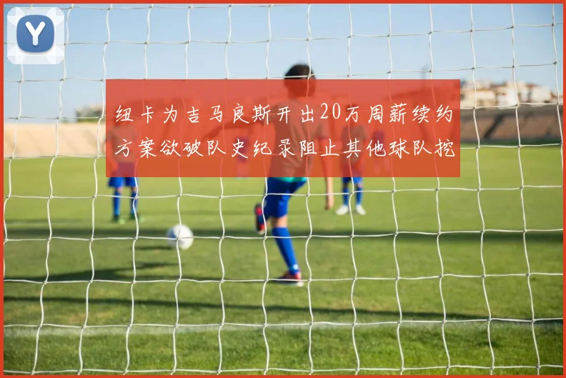 纽卡为吉马良斯开出20万周薪续约方案欲破队史纪录阻止其他球队挖角