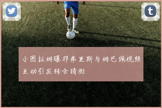 小图拉姆曝邓弗里斯与姆巴佩视频互动引发转会猜测