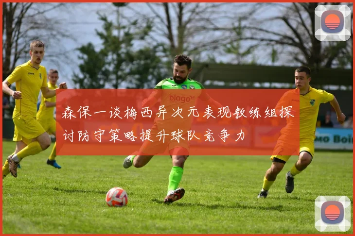 森保一谈梅西异次元表现教练组探讨防守策略提升球队竞争力