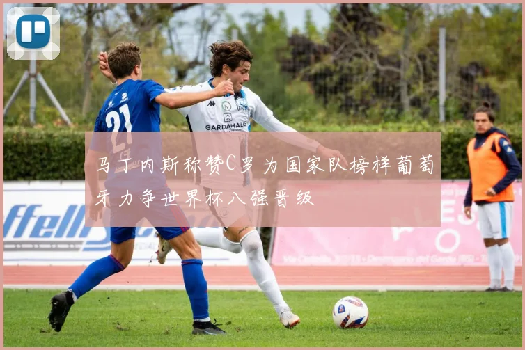 马丁内斯称赞C罗为国家队榜样葡萄牙力争世界杯八强晋级
