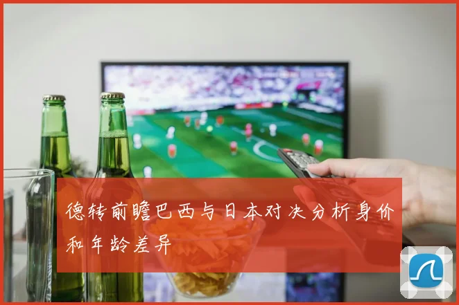德转前瞻巴西与日本对决分析身价和年龄差异