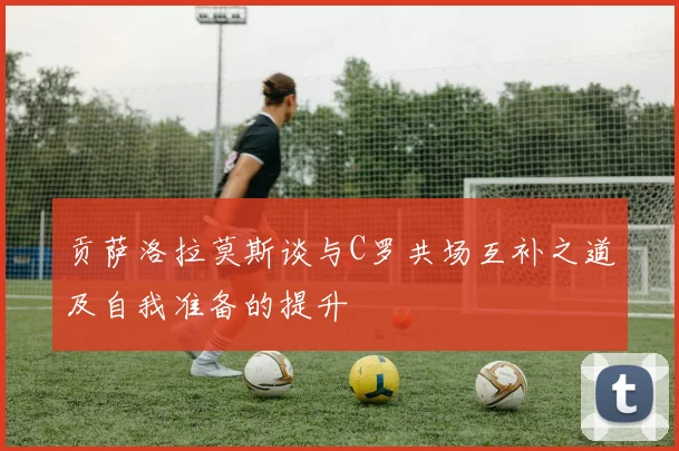贡萨洛拉莫斯谈与C罗共场互补之道及自我准备的提升