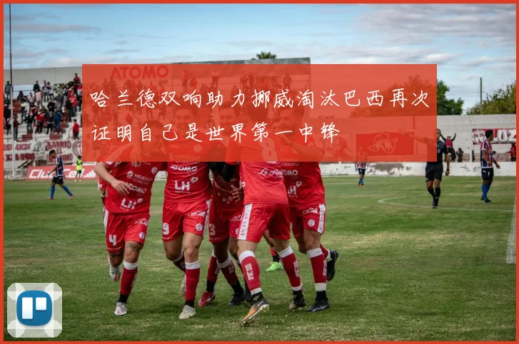 哈兰德双响助力挪威淘汰巴西再次证明自己是世界第一中锋